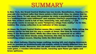 SUMMARY
In New York, the Grand Central Station has two levels. Nonetheless, Charley a 31-
year-old city resident talks that there exists a third level. Also, he claims that he
has been there. To talk about this problem he visits a psychiatrist friend. He calls
it a “walking-dream wish fulfilment” and explains Charley’s psychology by saying
that “the modern world is full of fear, insecurity, war, and worry…..” and
everybody wants to escape to some “temporary refuge from reality.” As for him,
hobbies like stamp collection is an indicator of this escape.
At times the Grand Central Station seems like a maze to Charley. While taking the
subway earlier he had lost his way a couple of times. One time he entered the
lobby of the Roosevelt Hotel. While the other time he appeared at an office
building that was three blocks away. However, this time he loses his way and
something unique occurs. Charley visits the third level!
In the silent hallway, Charley keeps walking, turning left, and sloping downward,
until he touches an architecturally old station, which is totally different from the
two familiar levels. Moreover, this old small room with fewer ticket counters and
train gates, a wooden information booth, wavering open flame gas lights and
brass spittoons.
 