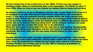 All this remind him of the architecture of the 1800s. Further, he sees people in
outdated outfits. When he noticed the date in the newspaper ‘The World’ he sees 11
June 1894. When he tries to buy two tickets, he realizes that he needs old currency.
He always wanted to travel to Galesburg with his wife, Louisa. Back in his head, it is
“a wonderful town still, with big old frame houses, huge lawns, and tremendous
trees….” The place has pleasant and long summer dusks and where people have
ample of time. Hence, the next day during lunch, he exchanges three hundred dollars
for old currency amounting to some two hundred only. In addition, the amount doesn’t
bother him as he believes that everything there will be cheaper. However, he could
never again find the corridor that leads him to the third level.
When her wife came to know about this she asks him to stop looking. Unexpectedly,
his friend Sam Weiner also disappear and his wife keeps on looking for him for in the
weekends. Moreover, Sam was the one whom Charley shares his idea about
Galesburg.
Charley inherited the hobby of stamp collection from his grandfather. And someday
while looking at the stamp collection, Charley finds a letter that was earlier not there.
Also, it has the postmark on a faded six-cent stamp with a picture of President
Garfield. Further, the envelop read as 18 July 1894 to Charley’s grandfather in
Galesburg and it addresses Charley.
 