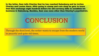 In the letter, Sam tells Charley that he has reached Galesburg and he invites
Charley and Louisa there. After going to stamp and coin shop he gets to know
that Sam exchange eight hundred dollars for old currency bills to establish his
business in Galesburg. Besides, Sam was none other than Charley’s psychiatrist.
CONCLUSION
Through the third level, the writer wants to escape from the modern world
to peaceful and quite old times.
 