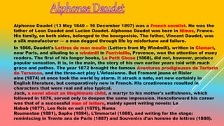 Alphonse Daudet (13 May 1840 – 16 December 1897) was a French novelist. He was the
father of Leon Daudet and Lucien Daudet. Alphonse Daudet was born in Nîmes, France.
His family, on both sides, belonged to the bourgeoisie. The father, Vincent Daudet, was
a silk manufacturer — a man dogged through life by misfortune and failure.
In 1866, Daudet's Lettres de mon moulin (Letters from My Windmill), written in Clamart,
near Paris, and alluding to a windmill in Fontvieille, Provence, won the attention of many
readers. The first of his longer books, Le Petit Chose (1868), did not, however, produce
popular sensation. It is, in the main, the story of his own earlier years told with much
grace and pathos. The year 1872 brought the famous Aventures prodigieuses de Tartarin
de Tarascon, and the three-act play L'Arlesienne. But Fromont jeune et Risler
aine (1874) at once took the world by storm. It struck a note, not new certainly in
English literature, but comparatively new in French. His creativeness resulted in
characters that were real and also typical.
Jack, a novel about an illegitimate child, a martyr to his mother's selfishness, which
followed in 1876, served only to deepen the same impression. Henceforward his career
was that of a successful man of letters, mainly spent writing novels: Le
Nabab (1877), Les Rois en exil (1879), Numa
Roumestan (1881), Sapho (1884), L'Immortel (1888), and writing for the stage:
reminiscing in Trente ans de Paris (1887) and Souvenirs d'un homme de lettres (1888).
 