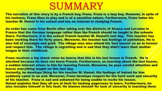 SUMMARY
The narration of this story is by a French boy, Franz. Franz is a lazy boy. However, in spite of
his laziness, Franz likes to play and is of a sensitive nature. Furthermore, Franz hates his
teacher M. Hamel in his school and has no interest in studying French.
An order has come from Berlin after taking over the districts of Alsace and Lorraine in
France that the German language rather than the French should be taught in the schools
there. Furthermore, it is the school French teacher M. Hamel’s last day. This teacher has
been working there for forty years. Moreover, the teacher has feelings of patriotism. He is
also full of nostalgia and grief. The village men also attend his ‘last lesson’ so as to honour
and respect him. The village is regretting and is sad that they didn’t learn their mother
tongue in their childhood.
Franz receives a big shock when he learns that this is his last lesson in French. He is
shocked because he does not know French. Furthermore, on learning about the last lesson,
a sudden interest arises in him for learning French. Moreover, he pays careful attention and
learns everything taught on this last day.
Instantly, he develops liking for the teacher M. Hamel. His feelings of hatred for him
suddenly came to an end. Moreover, Franz develops respect for the hard work and sincerity
of his teacher. Franz is sad and ashamed for being unable to recite his lesson.
Hamel explains that they all are at fault for lacking eagerness to learn. Furthermore, he
also includes himself in this fault. He blames himself for lack of sincerity in teaching them.
 