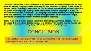 There is a reflection of his patriotism in his praise for the French language. He says
that the French language is the most logical and beautiful language in the world. It
seems that M. Hamel got emotional on this occasion. Furthermore, he asks the class
to guard their language. He says that being close to one’s language is a way to
escape the clutches of slavery. This language will assist them in attaining freedom
from the Germans. The people realize the significance of their mother tongue.
Moreover, they feel the reason for their defeat is illiteracy.
Franz feels that it is impossible to remove one’s language from a person. This is
because it is something that is natural to a person. This means that no matter how
hard the opposition may try, they will fail to remove one’s language.
CONCLUSION
The Last Lesson summary reflects on the importance of one’s language for
any race and why it is crucial to safeguard it.
 