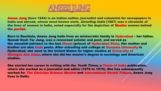 Anees Jung (born 1944) is an Indian author, journalist and columnist for newspapers in
India and abroad, whose most known work, Unveiling India (1987) was a chronicle of
the lives of women in India, noted especially for the depiction of Muslim women behind
the purdah.
Born in Rourkela, Anees Jung hails from an aristocratic family in Hyderabad – her father,
Nawab Hosh Yar Jung, was a renowned scholar and poet, and served as
the musahib (adviser) to the last Nizam (prince) of Hyderabad State. Her mother and
brother are also Urdu poets. After schooling and college at Osmania University in
Hyderabad, she went to the United States for higher studies at University of
Michigan Ann Arbor, where she did her master's degree in sociology and American
studies.
She started her career in writing with the Youth Times, a Times of India publication,
where she worked as a journalist and editor (1976 to 1979). She has subsequently
worked for The Christian Science Monitor and International Herald Tribune. Anees Jung
lives in Delhi.
 