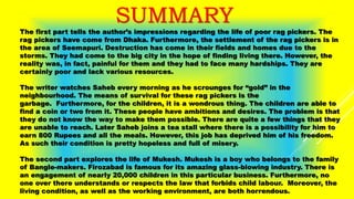 SUMMARY
The first part tells the author’s impressions regarding the life of poor rag pickers. The
rag pickers have come from Dhaka. Furthermore, the settlement of the rag pickers is in
the area of Seemapuri. Destruction has come in their fields and homes due to the
storms. They had come to the big city in the hope of finding living there. However, the
reality was, in fact, painful for them and they had to face many hardships. They are
certainly poor and lack various resources.
The writer watches Saheb every morning as he scrounges for “gold” in the
neighbourhood. The means of survival for these rag pickers is the
garbage. Furthermore, for the children, it is a wondrous thing. The children are able to
find a coin or two from it. These people have ambitions and desires. The problem is that
they do not know the way to make them possible. There are quite a few things that they
are unable to reach. Later Saheb joins a tea stall where there is a possibility for him to
earn 800 Rupees and all the meals. However, this job has deprived him of his freedom.
As such their condition is pretty hopeless and full of misery.
The second part explores the life of Mukesh. Mukesh is a boy who belongs to the family
of Bangle-makers. Firozabad is famous for its amazing glass-blowing industry. There is
an engagement of nearly 20,000 children in this particular business. Furthermore, no
one over there understands or respects the law that forbids child labour. Moreover, the
living condition, as well as the working environment, are both horrendous.
 