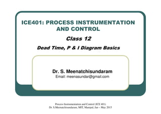 ICE401: PROCESS INSTRUMENTATION
AND CONTROL
Class 12
Dead Time, P & I Diagram Basics
Dr. S. Meenatchisundaram
Email: meenasundar@gmail.com
Process Instrumentation and Control (ICE 401)
Dr. S.Meenatchisundaram, MIT, Manipal, Jan – May 2015
 