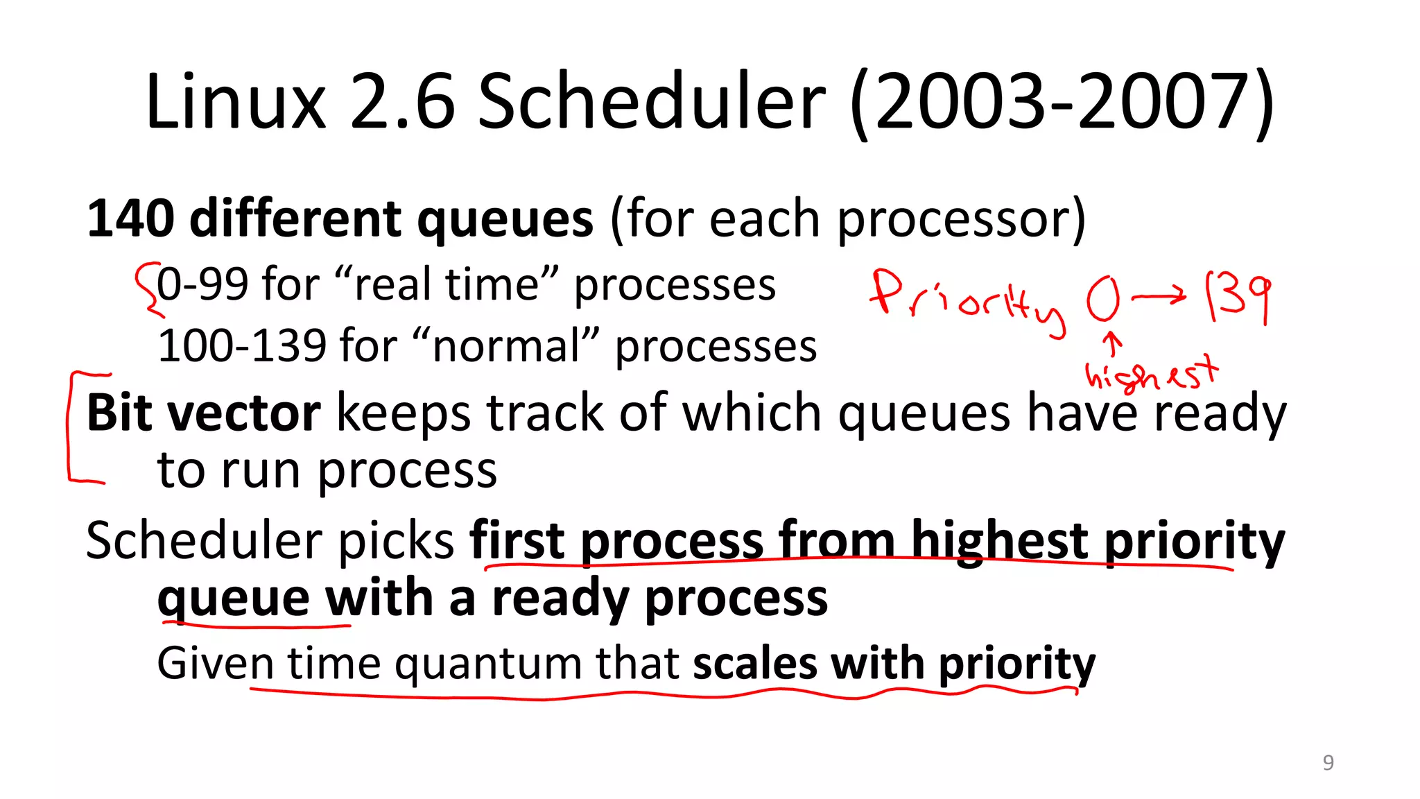 Linux 2.6 Scheduler (2003-2007)
140 different queues (for each processor)
0-99 for “real time” processes
100-139 for “normal” processes

Bit vector keeps track of which queues have ready
to run process
Scheduler picks first process from highest priority
queue with a ready process
Given time quantum that scales with priority
9

 