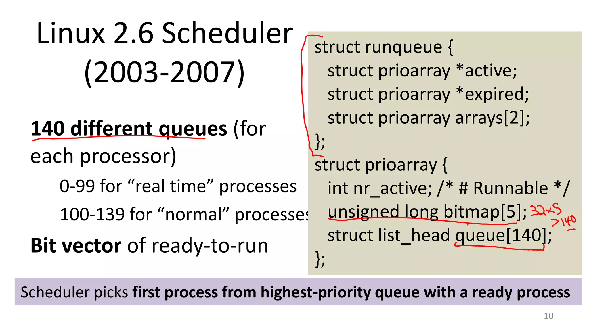 Linux 2.6 Scheduler
(2003-2007)

struct runqueue {
struct prioarray *active;
struct prioarray *expired;
struct prioarray arrays[2];
140 different queues (for
};
each processor)
struct prioarray {
0-99 for “real time” processes
int nr_active; /* # Runnable */
100-139 for “normal” processes unsigned long bitmap[5];
struct list_head queue[140];
Bit vector of ready-to-run
};
Scheduler picks first process from highest-priority queue with a ready process
10

 