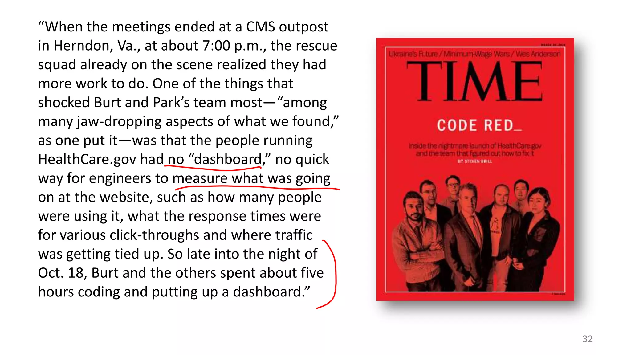 “When the meetings ended at a CMS outpost
in Herndon, Va., at about 7:00 p.m., the rescue
squad already on the scene realized they had
more work to do. One of the things that
shocked Burt and Park’s team most—“among
many jaw-dropping aspects of what we found,”
as one put it—was that the people running
HealthCare.gov had no “dashboard,” no quick
way for engineers to measure what was going
on at the website, such as how many people
were using it, what the response times were
for various click-throughs and where traffic
was getting tied up. So late into the night of
Oct. 18, Burt and the others spent about five
hours coding and putting up a dashboard.”
32

 