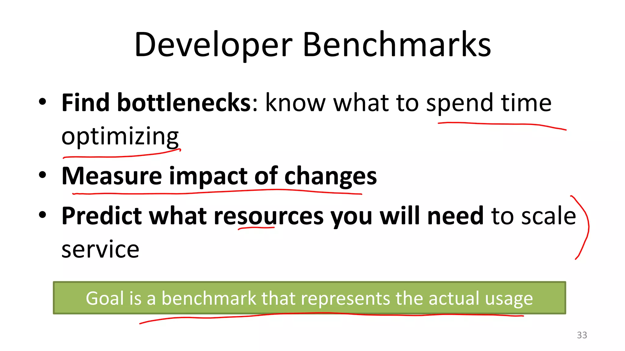 Developer Benchmarks
• Find bottlenecks: know what to spend time
optimizing
• Measure impact of changes
• Predict what resources you will need to scale
service
Goal is a benchmark that represents the actual usage
33

 