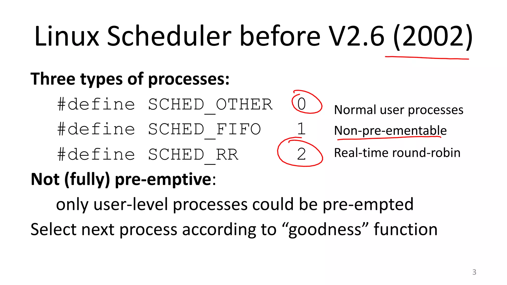 Linux Scheduler before V2.6 (2002)
Three types of processes:
#define SCHED_OTHER 0 Normal user processes
#define SCHED_FIFO
1 Non-pre-ementable
#define SCHED_RR
2 Real-time round-robin
Not (fully) pre-emptive:
only user-level processes could be pre-empted
Select next process according to “goodness” function
3

 