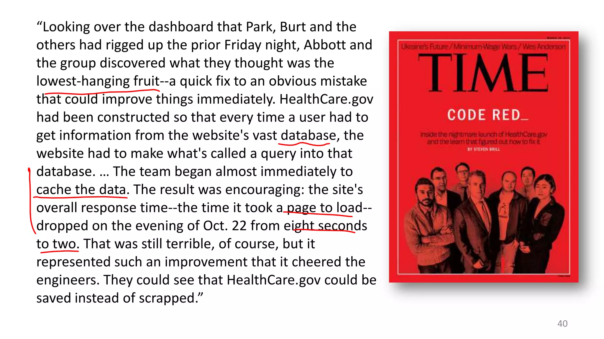 “Looking over the dashboard that Park, Burt and the
others had rigged up the prior Friday night, Abbott and
the group discovered what they thought was the
lowest-hanging fruit--a quick fix to an obvious mistake
that could improve things immediately. HealthCare.gov
had been constructed so that every time a user had to
get information from the website's vast database, the
website had to make what's called a query into that
database. … The team began almost immediately to
cache the data. The result was encouraging: the site's
overall response time--the time it took a page to load-dropped on the evening of Oct. 22 from eight seconds
to two. That was still terrible, of course, but it
represented such an improvement that it cheered the
engineers. They could see that HealthCare.gov could be
saved instead of scrapped.”
40

 
