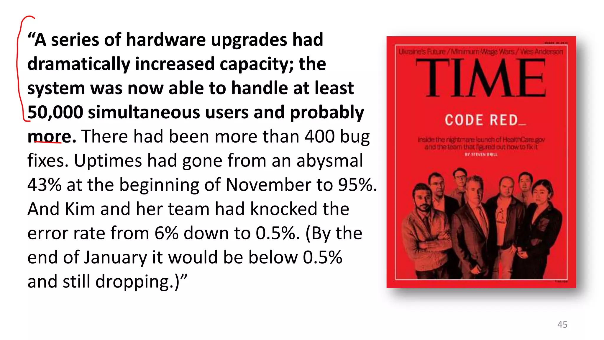 “A series of hardware upgrades had
dramatically increased capacity; the
system was now able to handle at least
50,000 simultaneous users and probably
more. There had been more than 400 bug
fixes. Uptimes had gone from an abysmal
43% at the beginning of November to 95%.
And Kim and her team had knocked the
error rate from 6% down to 0.5%. (By the
end of January it would be below 0.5%
and still dropping.)”
45

 