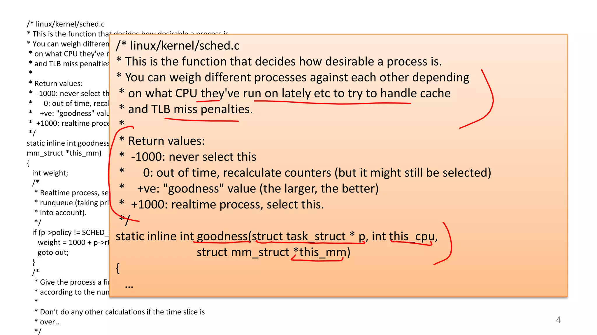 /* linux/kernel/sched.c
* This is the function that decides how desirable a process is.
* You can weigh different processes against each other depending
* on what CPU they've run on lately etc to try to handle cache
* and TLB miss penalties.
*
* Return values:
* -1000: never select this
* 0: out of time, recalculate counters (but it might still be selected)
* +ve: "goodness" value (the larger, the better)
* +1000: realtime process, select this.
*/
static inline int goodness(struct task_struct * p, int this_cpu, struct
mm_struct *this_mm)
{
int weight;
/*
* Realtime process, select the first one on the
* runqueue (taking priorities within processes
* into account).
*/
if (p->policy != SCHED_OTHER) {
weight = 1000 + p->rt_priority;
goto out;
}
/*
* Give the process a first-approximation goodness value
* according to the number of clock-ticks it has left.
*
* Don't do any other calculations if the time slice is
* over..
*/

/* linux/kernel/sched.c
* This is the function that decides how desirable a process is.
* You can weigh different processes against each other depending
* on what CPU they've run on lately etc to try to handle cache
* and TLB miss penalties.
*
* Return values:
* -1000: never select this
* 0: out of time, recalculate counters (but it might still be selected)
* +ve: "goodness" value (the larger, the better)
* +1000: realtime process, select this.
*/
static inline int goodness(struct task_struct * p, int this_cpu,
struct mm_struct *this_mm)
{
…
4

 