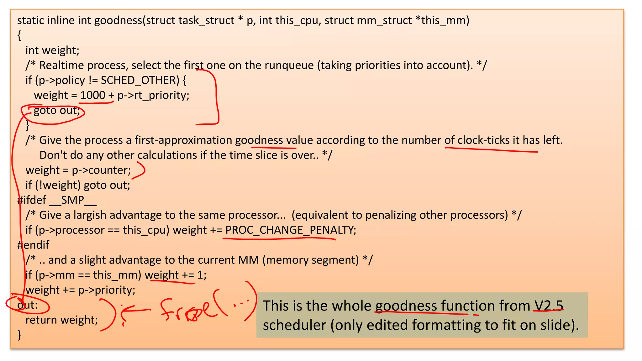 static inline int goodness(struct task_struct * p, int this_cpu, struct mm_struct *this_mm)
{
int weight;
/* Realtime process, select the first one on the runqueue (taking priorities into account). */
if (p->policy != SCHED_OTHER) {
weight = 1000 + p->rt_priority;
goto out;
}
/* Give the process a first-approximation goodness value according to the number of clock-ticks it has left.
Don't do any other calculations if the time slice is over.. */
weight = p->counter;
if (!weight) goto out;
#ifdef __SMP__
/* Give a largish advantage to the same processor... (equivalent to penalizing other processors) */
if (p->processor == this_cpu) weight += PROC_CHANGE_PENALTY;
#endif
/* .. and a slight advantage to the current MM (memory segment) */
if (p->mm == this_mm) weight += 1;
weight += p->priority;
out:
This is the whole goodness function from V2.5
return weight;
scheduler (only edited formatting to fit on slide).
}

5

 