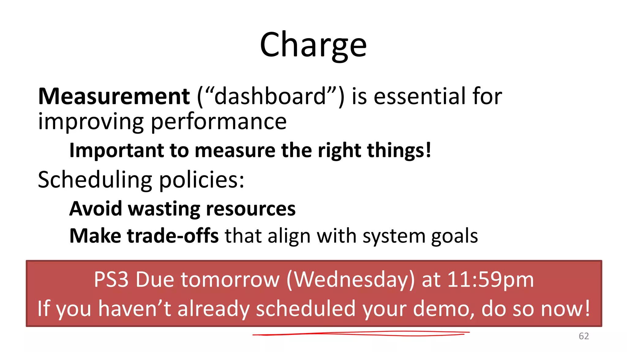 Charge
Measurement (“dashboard”) is essential for
improving performance
Important to measure the right things!

Scheduling policies:
Avoid wasting resources
Make trade-offs that align with system goals

PS3 Due tomorrow (Wednesday) at 11:59pm
If you haven’t already scheduled your demo, do so now!
62

 