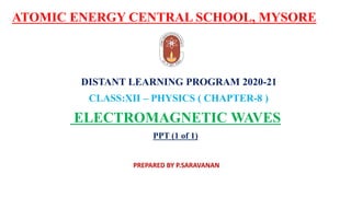 ATOMIC ENERGY CENTRAL SCHOOL, MYSORE
DISTANT LEARNING PROGRAM 2020-21
CLASS:XII – PHYSICS ( CHAPTER-8 )
ELECTROMAGNETIC WAVES
PPT (1 of 1)
PREPARED BY P.SARAVANAN
 