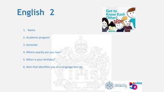 English 2
1. Name
2. Academic program
3. Semester
4. Where exactly are you now?
5. When is your birthday?
6. Item that identifies you as a language learner
 