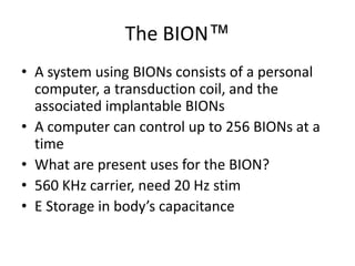 The BION™A system using BIONs consists of a personal computer, a transduction coil, and the associated implantable BIONsA computer can control up to 256 BIONs at a timeWhat are present uses for the BION?560 KHz carrier, need 20 Hz stimE Storage in body’s capacitance