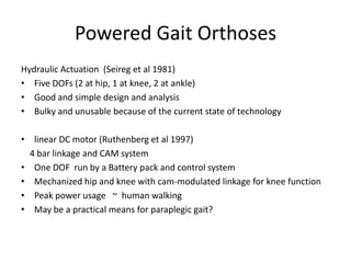 Powered Gait OrthosesHydraulic Actuation  (Seireg et al 1981)Five DOFs (2 at hip, 1 at knee, 2 at ankle)Good and simple design and analysisBulky and unusable because of the current state of technologylinear DC motor (Ruthenberg et al 1997)    4 bar linkage and CAM systemOne DOF  run by a Battery pack and control system Mechanized hip and knee with cam-modulated linkage for knee functionPeak power usage   ~  human walkingMay be a practical means for paraplegic gait?