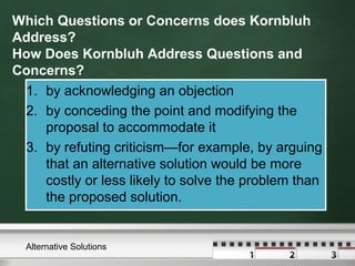 Which Questions or Concerns does Kornbluh
Address?
How Does Kornbluh Address Questions and
Concerns?
1. by acknowledging an objection
2. by conceding the point and modifying the
proposal to accommodate it
3. by refuting criticism—for example, by arguing
that an alternative solution would be more
costly or less likely to solve the problem than
the proposed solution.
1. by acknowledging an objection
2. by conceding the point and modifying the
proposal to accommodate it
3. by refuting criticism—for example, by arguing
that an alternative solution would be more
costly or less likely to solve the problem than
the proposed solution.
Alternative Solutions
 
