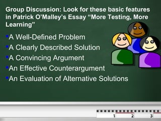 Group Discussion: Look for these basic features
in Patrick O’Malley’s Essay “More Testing, More
Learning”

A Well-Defined Problem
A Clearly Described Solution
A Convincing Argument
An Effective Counterargument
An Evaluation of Alternative Solutions

 