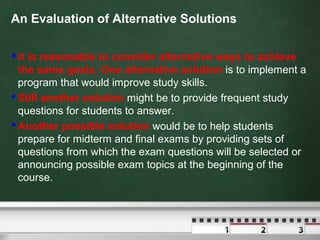 An Evaluation of Alternative Solutions
 It is reasonable to consider alternative ways to achieve
the same goals. One alternative solution is to implement a
program that would improve study skills.
 Still another solution might be to provide frequent study
questions for students to answer.
 Another possible solution would be to help students
prepare for midterm and final exams by providing sets of
questions from which the exam questions will be selected or
announcing possible exam topics at the beginning of the
course.

 