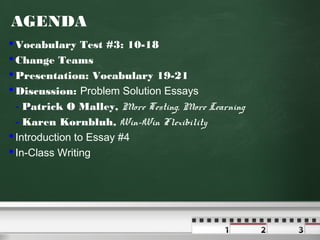 AGENDA
 Vocabulary Test #3: 10-18
 Change Teams
 Presentation: Vocabulary 19-21
 Discussion: Problem Solution Essays
- Patrick O Malley, More Testing, More Learning
- Karen Kornbluh, Win-Win Flexibility
 Introduction to Essay #4
 In-Class Writing

 