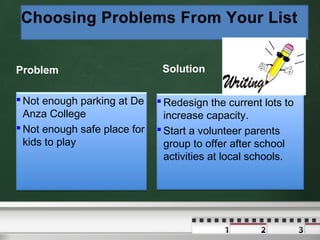 Problem
 Not enough parking at De
Anza College
 Not enough safe place for
kids to play

Solution
 Redesign the current lots to
increase capacity.
 Start a volunteer parents
group to offer after school
activities at local schools.

 