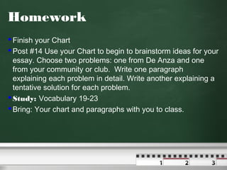Homework
 Finish your Chart
 Post #14 Use your Chart to begin to brainstorm ideas for your
essay. Choose two problems: one from De Anza and one
from your community or club. Write one paragraph
explaining each problem in detail. Write another explaining a
tentative solution for each problem.
 Study: Vocabulary 19-23
 Bring: Your chart and paragraphs with you to class.

 