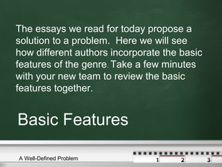 The essays we read for today propose a
solution to a problem. Here we will see
how different authors incorporate the basic
features of the genre. Take a few minutes
with your new team to review the basic
features together.

Basic Features
A Well-Defined Problem

 