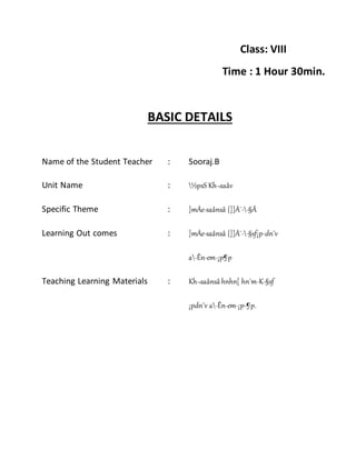 Class: VIII
Time : 1 Hour 30min.
BASIC DETAILS
Name of the Student Teacher : Sooraj.B
Unit Name : ½psS Kh¬saâv
Specific Theme : ]mÀe-saânsâ {]]À¯--§Ä
Learning Out comes : ]mÀe-saânsâ {]]À¯--§sf¡p-dn¨v
a-Ên-em-¡p¶p
Teaching Learning Materials : Kh¬saânsâ hnhn[ hn`m-K-§sf
¡pdn¨v a-Ên-em-¡p-¶p.
 