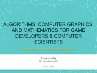 ALGORITHMS, COMPUTER GRAPHICS,
AND MATHEMATICS FOR GAME
DEVELOPERS & COMPUTER
SCIENTISTS
Class[1]: Introduction to Algorithms, Big-O Notation
Presented by
Dr. Saajid Abuluaih
- May 2021 -
 