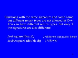 10
Functions with the same signature and same name
but different return types are not allowed in C++.
You can have different return types, but only if
the signatures are also different:
float square (float f);
double square (double d);
//different signatures, hence
//allowed
 
