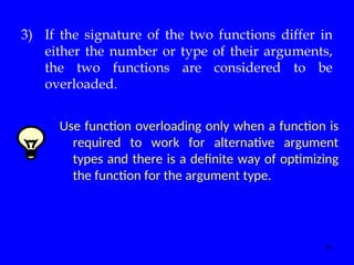11
3) If the signature of the two functions differ in
either the number or type of their arguments,
the two functions are considered to be
overloaded.
Use function overloading only when a function is
required to work for alternative argument
types and there is a definite way of optimizing
the function for the argument type.
 
