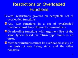 12
Restrictions on Overloaded
Functions
Several restrictions governs an acceptable set of
overloaded functions:
Any two functions in a set of overloaded
functions must have different argument lists.
Overloading functions with argument lists of the
same types, based on return type alone, is an
error.
Member functions cannot be overloaded solely on
the basis of one being static and the other
nonstatic.
 