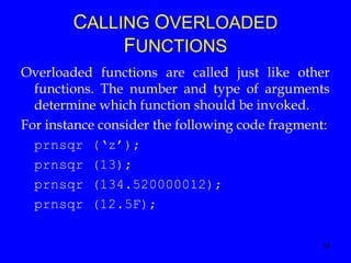 14
CALLING OVERLOADED
FUNCTIONS
Overloaded functions are called just like other
functions. The number and type of arguments
determine which function should be invoked.
For instance consider the following code fragment:
prnsqr (‘z’);
prnsqr (13);
prnsqr (134.520000012);
prnsqr (12.5F);
 