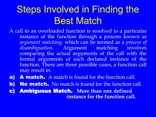 15
Steps Involved in Finding the
Best Match
A call to an overloaded function is resolved to a particular
instance of the function through a process known as
argument matching, which can be termed as a process of
disambiguation. Argument matching involves
comparing the actual arguments of the call with the
formal arguments of each declared instance of the
function. There are three possible cases, a function call
may result in:
a) A match. A match is found for the function call.
b) No match. No match is found for the function call.
c) Ambiguous Match. More than one defined
instance for the function call.
 