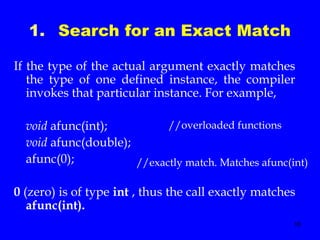 16
1. Search for an Exact Match
If the type of the actual argument exactly matches
the type of one defined instance, the compiler
invokes that particular instance. For example,
void afunc(int);
void afunc(double);
afunc(0);
0 (zero) is of type int , thus the call exactly matches
afunc(int).
//overloaded functions
//exactly match. Matches afunc(int)
 
