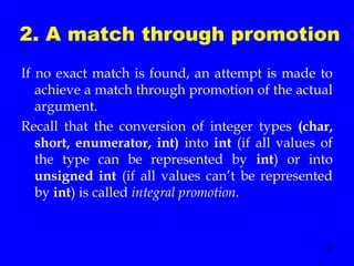 17
2. A match through promotion
If no exact match is found, an attempt is made to
achieve a match through promotion of the actual
argument.
Recall that the conversion of integer types (char,
short, enumerator, int) into int (if all values of
the type can be represented by int) or into
unsigned int (if all values can’t be represented
by int) is called integral promotion.
 