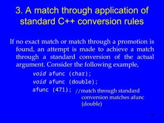 19
3. A match through application of
standard C++ conversion rules
If no exact match or match through a promotion is
found, an attempt is made to achieve a match
through a standard conversion of the actual
argument. Consider the following example,
void afunc (char);
void afunc (double);
afunc (471); //match through standard
conversion matches afunc
(double)
 