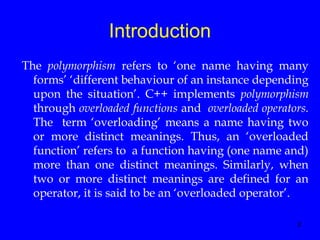 2
Introduction
The polymorphism refers to ‘one name having many
forms’ ‘different behaviour of an instance depending
upon the situation’. C++ implements polymorphism
through overloaded functions and overloaded operators.
The term ‘overloading’ means a name having two
or more distinct meanings. Thus, an ‘overloaded
function’ refers to a function having (one name and)
more than one distinct meanings. Similarly, when
two or more distinct meanings are defined for an
operator, it is said to be an ‘overloaded operator’.
 