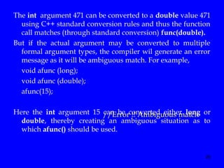 20
The int argument 471 can be converted to a double value 471
using C++ standard conversion rules and thus the function
call matches (through standard conversion) func(double).
But if the actual argument may be converted to multiple
formal argument types, the compiler wil generate an error
message as it will be ambiguous match. For example,
void afunc (long);
void afunc (double);
afunc(15);
Here the int argument 15 can be converted either long or
double, thereby creating an ambiguous situation as to
which afunc() should be used.
//Error !! Ambiguous match
 