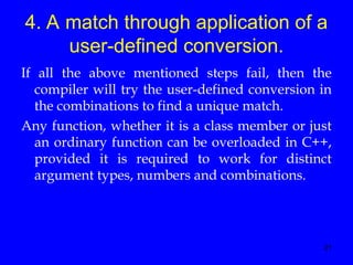 21
4. A match through application of a
user-defined conversion.
If all the above mentioned steps fail, then the
compiler will try the user-defined conversion in
the combinations to find a unique match.
Any function, whether it is a class member or just
an ordinary function can be overloaded in C++,
provided it is required to work for distinct
argument types, numbers and combinations.
 