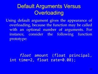 22
Default Arguments Versus
Overloading
Using default argument gives the appearance of
overloading, because the function may be called
with an optional number of arguments. For
instance, consider the following function
prototype:
float amount (float principal,
int time=2, float rate=0.08);
 