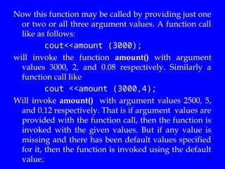 23
Now this function may be called by providing just one
or two or all three argument values. A function call
like as follows:
cout<<amount (3000);
will invoke the function amount() with argument
values 3000, 2, and 0.08 respectively. Similarly a
function call like
cout <<amount (3000,4);
Will invoke amount() with argument values 2500, 5,
and 0.12 respectively. That is if argument values are
provided with the function call, then the function is
invoked with the given values. But if any value is
missing and there has been default values specified
for it, then the function is invoked using the default
value.
 