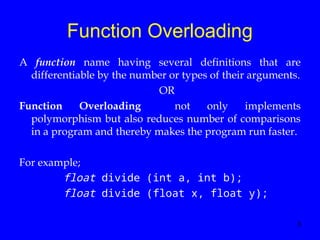 3
Function Overloading
A function name having several definitions that are
differentiable by the number or types of their arguments.
OR
Function Overloading not only implements
polymorphism but also reduces number of comparisons
in a program and thereby makes the program run faster.
For example;
float divide (int a, int b);
float divide (float x, float y);
 