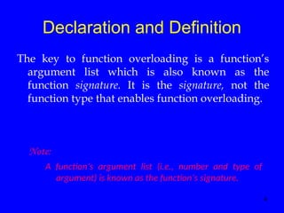 4
Declaration and Definition
The key to function overloading is a function’s
argument list which is also known as the
function signature. It is the signature, not the
function type that enables function overloading.
Note:
A function’s argument list (i.e., number and type of
argument) is known as the function’s signature.
 