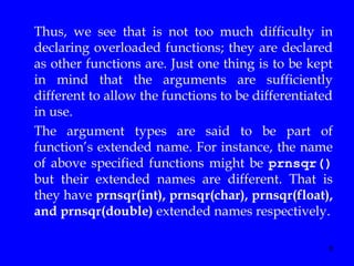 8
Thus, we see that is not too much difficulty in
declaring overloaded functions; they are declared
as other functions are. Just one thing is to be kept
in mind that the arguments are sufficiently
different to allow the functions to be differentiated
in use.
The argument types are said to be part of
function’s extended name. For instance, the name
of above specified functions might be prnsqr()
but their extended names are different. That is
they have prnsqr(int), prnsqr(char), prnsqr(float),
and prnsqr(double) extended names respectively.
 