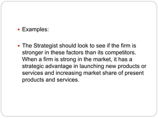  Examples:
 The Strategist should look to see if the firm is
stronger in these factors than its competitors.
When a firm is strong in the market, it has a
strategic advantage in launching new products or
services and increasing market share of present
products and services.
 