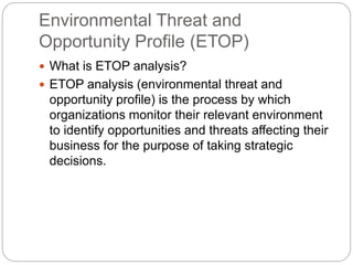 Environmental Threat and
Opportunity Profile (ЕТОР)
 What is ETOP analysis?
 ETOP analysis (environmental threat and
opportunity profile) is the process by which
organizations monitor their relevant environment
to identify opportunities and threats affecting their
business for the purpose of taking strategic
decisions.
 